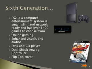 







PS2 is a computer
entertainment system is
small, slim, and network
ready and has over 1400
games to choose from.
Online gaming
Enhanced visuals and
audios
DVD and CD player
Dual Shock Analog
Controller
Flip Top cover
9

 