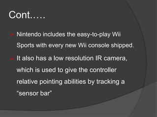Cont.….


Nintendo includes the easy-to-play Wii
Sports with every new Wii console shipped.



It also has a low resolution IR camera,

which is used to give the controller
relative pointing abilities by tracking a
“sensor bar”

 