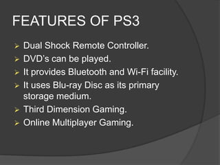 FEATURES OF PS3


Dual Shock Remote Controller.
 DVD’s can be played.
 It provides Bluetooth and Wi-Fi facility.
 It uses Blu-ray Disc as its primary
storage medium.
 Third Dimension Gaming.
 Online Multiplayer Gaming.

 
