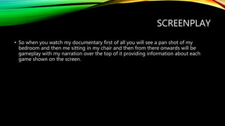 SCREENPLAY
• So when you watch my documentary first of all you will see a pan shot of my
bedroom and then me sitting in my chair and then from there onwards will be
gameplay with my narration over the top of it providing information about each
game shown on the screen.
 