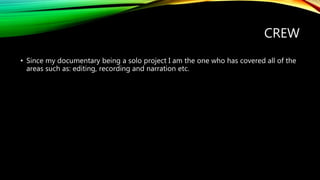 CREW
• Since my documentary being a solo project I am the one who has covered all of the
areas such as: editing, recording and narration etc.
 