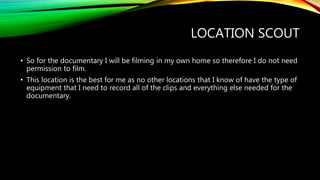LOCATION SCOUT
• So for the documentary I will be filming in my own home so therefore I do not need
permission to film.
• This location is the best for me as no other locations that I know of have the type of
equipment that I need to record all of the clips and everything else needed for the
documentary.
 