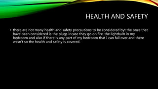 HEALTH AND SAFETY
• there are not many health and safety precautions to be considered byt the ones that
have been considered is the plugs incase they go on fire, the lightbulb in my
bedroom and also if there is any part of my bedroom that I can fall over and there
wasn’t so the health and safety is covered.
 