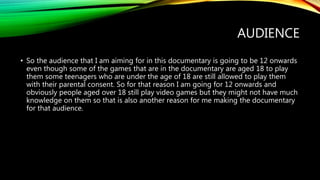 AUDIENCE
• So the audience that I am aiming for in this documentary is going to be 12 onwards
even though some of the games that are in the documentary are aged 18 to play
them some teenagers who are under the age of 18 are still allowed to play them
with their parental consent. So for that reason I am going for 12 onwards and
obviously people aged over 18 still play video games but they might not have much
knowledge on them so that is also another reason for me making the documentary
for that audience.
 