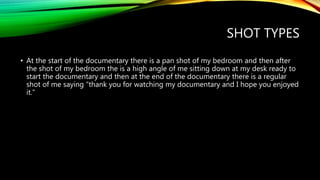 SHOT TYPES
• At the start of the documentary there is a pan shot of my bedroom and then after
the shot of my bedroom the is a high angle of me sitting down at my desk ready to
start the documentary and then at the end of the documentary there is a regular
shot of me saying “thank you for watching my documentary and I hope you enjoyed
it.”
 
