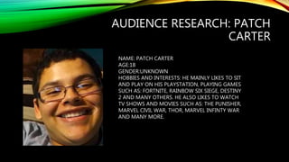 AUDIENCE RESEARCH: PATCH
CARTER
NAME: PATCH CARTER
AGE:18
GENDER:UNKNOWN
HOBBIES AND INTERESTS: HE MAINLY LIKES TO SIT
AND PLAY ON HIS PLAYSTATION, PLAYING GAMES
SUCH AS: FORTNITE, RAINBOW SIX SIEGE, DESTINY
2 AND MANY OTHERS. HE ALSO LIKES TO WATCH
TV SHOWS AND MOVIES SUCH AS: THE PUNISHER,
MARVEL CIVIL WAR, THOR, MARVEL INFINTY WAR
AND MANY MORE.
 