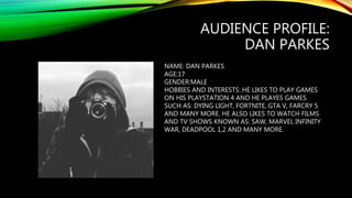 AUDIENCE PROFILE:
DAN PARKES
NAME: DAN PARKES
AGE:17
GENDER:MALE
HOBBIES AND INTERESTS: HE LIKES TO PLAY GAMES
ON HIS PLAYSTATION 4 AND HE PLAYES GAMES
SUCH AS: DYING LIGHT, FORTNITE, GTA V, FARCRY 5
AND MANY MORE. HE ALSO LIKES TO WATCH FILMS
AND TV SHOWS KNOWN AS: SAW, MARVEL INFINITY
WAR, DEADPOOL 1,2 AND MANY MORE.
 