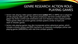 GENRE RESEARCH: ACTION ROLE-
PLAYING GAMES
• Action role-playing video games (abbreviated action RPG or ARPG) are a subgenre
of role-playing video games. The games emphasize real-time combat (where the
player has direct control over characters) over turn-based or menu-based combat.
These games often use action games combat systems similar to hack and
slash or shooter games.
• Action role-playing games may also incorporate action-adventure games, which
include a mission system and RPG mechanics, or massively multiplayer online role-
playing games (MMORPGs) with real-time combat systems.
 