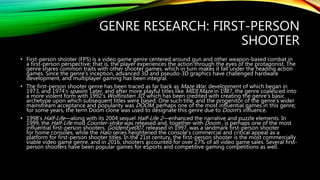 GENRE RESEARCH: FIRST-PERSON
SHOOTER
• First-person shooter (FPS) is a video game genre centered around gun and other weapon-based combat in
a first-person perspective; that is, the player experiences the action through the eyes of the protagonist. The
genre shares common traits with other shooter games, which in turn makes it fall under the heading action
games. Since the genre's inception, advanced 3D and pseudo-3D graphics have challenged hardware
development, and multiplayer gaming has been integral.
• The first-person shooter genre has been traced as far back as Maze War, development of which began in
1973, and 1974’s spasim. Later, and after more playful titles like MIDI Maze in 1987, the genre coalesced into
a more violent form with 1992’s Wolfinstien 3D, which has been credited with creating the genre's basic
archetype upon which subsequent titles were based. One such title, and the progenitor of the genre's wider
mainstream acceptance and popularity was DOOM, perhaps one of the most influential games in this genre;
for some years, the term Doom clone was used to designate this genre due to Doom's influence.
• 1998’s Half-Life—along with its 2004 sequel Half-Life 2—enhanced the narrative and puzzle elements. In
1999, the Half-Life mod Counter-strike was released and, together with Doom , is perhaps one of the most
influential first-person shooters. GoldenEye007, released in 1997, was a landmark first-person shooter
for home consoles, while the Halo series heightened the console's commercial and critical appeal as a
platform for first-person shooter titles. In the 21st century, the first-person shooter is the most commercially
viable video game genre, and in 2016, shooters accounted for over 27% of all video game sales. Several first-
person shooters have been popular games for eSports and competitive gaming competitions as well.
 
