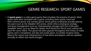 GENRE RESEARCH: SPORT GAMES
• A sports game is a video game genre that simulates the practice of sports. Most
sports have been recreated with a game, including team sports, track and
field, extreme sports and combat sports. Some games emphasize actually playing
the sport (such as the Madden NFL series), whilst others emphasize strategy
and sport management (such as Championship manager and Out of the park
baseball). Some, such as Need for Speed, Arch Rivals and Punch-out!!, satirize the
sport for comic effect. This genre has been popular throughout the history of video
games and is competitive, just like real-world sports. A number of game series
feature the names and characteristics of real teams and players, and are updated
annually to reflect real-world changes.
 