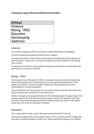 Contractual, Legal, Ethical and Professional Checklist:



Ethical
Violence
Rating - PEGI
Education
Stereotyping
Addiction

Violence:
This is when the player performs or witnesses something harmful to a living being.
So when somebody stabs/shoots another person in a game.
The media often likes to say that kids are becoming increasingly violent due to games and
other influences. I believe this is wrong because games aren’t the problem it’s the people
that use them.
It’s also part of the parent’s responsibility of bringing up their children and how they teach
them to act on a certain set of morals.



Rating – PEGI:
Pan European Game Information or PEGI is a European video game content rating system
made to help people make informed decisions on video game purchases based on how
graphic the content in the game would be. Higher age ratings would indicate a very
violent/bloody or sexual focused game.
I personally believe this rating system isn’t very useful. Only strict parents take heed to the
age warning and store clerks since it’s their job to do so.
Children, Teenagers and young/older adults tend to completely ignore the age ratings. I find
the age rating can also hint at how interesting a game could be. For example a low rated
game like 3 years old puzzle game would be incredibly boring to me while 15-18+ shooter
would seem a lot more fun and action orientated.


Education:
This is when a game can be used for educational purposes like Brain Training.
There are many people who say that games serve to “rot” our brains just like TV apparently
does with no sufficient evidence to back it up. I’d personally like to disagree since I believe
 