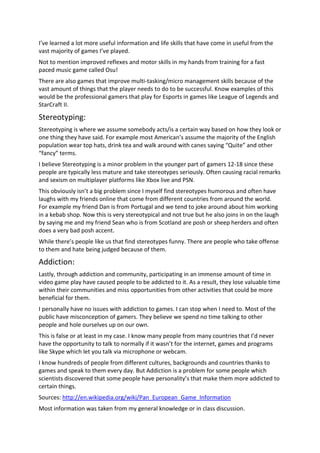 I’ve learned a lot more useful information and life skills that have come in useful from the
vast majority of games I’ve played.
Not to mention improved reflexes and motor skills in my hands from training for a fast
paced music game called Osu!
There are also games that improve multi-tasking/micro management skills because of the
vast amount of things that the player needs to do to be successful. Know examples of this
would be the professional gamers that play for Esports in games like League of Legends and
StarCraft II.

Stereotyping:
Stereotyping is where we assume somebody acts/is a certain way based on how they look or
one thing they have said. For example most American’s assume the majority of the English
population wear top hats, drink tea and walk around with canes saying “Quite” and other
“fancy” terms.
I believe Stereotyping is a minor problem in the younger part of gamers 12-18 since these
people are typically less mature and take stereotypes seriously. Often causing racial remarks
and sexism on multiplayer platforms like Xbox live and PSN.
This obviously isn’t a big problem since I myself find stereotypes humorous and often have
laughs with my friends online that come from different countries from around the world.
For example my friend Dan is from Portugal and we tend to joke around about him working
in a kebab shop. Now this is very stereotypical and not true but he also joins in on the laugh
by saying me and my friend Sean who is from Scotland are posh or sheep herders and often
does a very bad posh accent.
While there’s people like us that find stereotypes funny. There are people who take offense
to them and hate being judged because of them.

Addiction:
Lastly, through addiction and community, participating in an immense amount of time in
video game play have caused people to be addicted to it. As a result, they lose valuable time
within their communities and miss opportunities from other activities that could be more
beneficial for them.
I personally have no issues with addiction to games. I can stop when I need to. Most of the
public have misconception of gamers. They believe we spend no time talking to other
people and hole ourselves up on our own.
This is false or at least in my case. I know many people from many countries that I’d never
have the opportunity to talk to normally if it wasn’t for the internet, games and programs
like Skype which let you talk via microphone or webcam.
I know hundreds of people from different cultures, backgrounds and countries thanks to
games and speak to them every day. But Addiction is a problem for some people which
scientists discovered that some people have personality’s that make them more addicted to
certain things.
Sources: http://en.wikipedia.org/wiki/Pan_European_Game_Information
Most information was taken from my general knowledge or in class discussion.
 