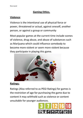 Ross Loynd
Gaming Ethics.
Violence;
Violence is the intentional use of physical force or
power, threatened or actual, against oneself, another
person, or against a group or community
Most popular games at the current time include scenes
of violence, drug abuse, and abuse of substances such
as Marijuana which could influence somebody to
become more violent or seem more violent because
they participate in playing this game.
Ratings;
Ratings (Also referred to as PEGI Ratings) for games is
the restriction of age for purchasing the game due to
content it may withhold such as violence or content
unsuitable for younger audiences.
 