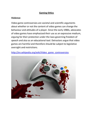 Gaming Ethics
Violence-
Video game controversies are societal and scientific arguments
about whether or not the content of video games can change the
behaviour and attitudes of a player. Since the early 1980s, advocates
of video games have emphasized their use as an expressive medium,
arguing for their protection under the laws governing freedom of
speech and also as an educational tool. Detractors argue that video
games are harmful and therefore should be subject to legislative
oversight and restrictions.
http://en.wikipedia.org/wiki/Video_game_controversies
 