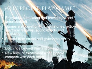 Why people play game?
• Enjoyable, stimulating and provides decent
entertainment
• Games are powerful with their stories, action,
graphical features, sound effects and
originality
• Escape from stress and gruesome reality
• Do the impossible
• Do things beyond their imagination
• New level of excitement when people
compete with each other

 