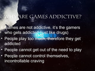 Why are games addictive?
• Games are not addictive, it’s the gamers
who gets addicted (just like drugs)
• People play too much, therefore they get
addicted
• People cannot get out of the need to play
• People cannot control themselves,
incontrollable craving

 