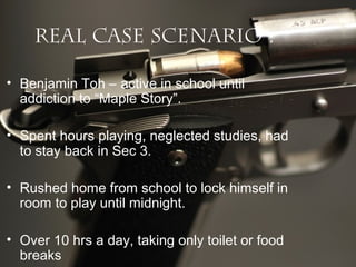 Real Case Scenario :
• Benjamin Toh – active in school until
addiction to “Maple Story”.
• Spent hours playing, neglected studies, had
to stay back in Sec 3.
• Rushed home from school to lock himself in
room to play until midnight.
• Over 10 hrs a day, taking only toilet or food
breaks

 