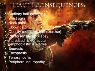 Health Consequences:
•
•
•
•
•
•
•
•
•
•
•

Auditory hallucinations
Wrist pain
Neck pain
Elbow pain
Obesity (due to lack of exercise)
Photo-sensitive epilepsy
Increased risk of acute
lymphoblastic leukemia
Enuresis
Encopresis
Tenosynovitis
Peripheral neuropathy

 