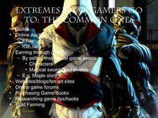 Extremes that Gamers Go
To: The Common Ones
• Guilds
• Online Auctions
– EBay
– IGE.com
• Earning through gaming
– By selling their virtual game assets
• Characters
• Magical swords and shields
– E.g. Maple story
• Websites/blogs/fan art sites
• Online game forums
• Purchasing Game Books
• Researching game tips/hacks
• Gold Farming

 