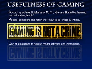 Usefulness of Gaming
According to Janet H. Murray of M.I.T. , “Games, like active learning
and education, teach.”

People learn more and retain that knowledge longer over time.
Makes lessons interesting.
Build a bigger social network.
Use of simulations to help us model activities and interactions.

 