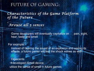 Future of Gaming:
Characteristics of the Game Platform
of the Future
Arouse all 5 senses
•

Game developers will eventually capitalize on
hear, taste and smell

pain, sight,

For example:
 Instead of hearing the sound of an explosion and seeing its
effects, a future gamer will feel the shock waves as well


Digiscents
developed iSmell device:
utilize the sense of smell in future games

 
