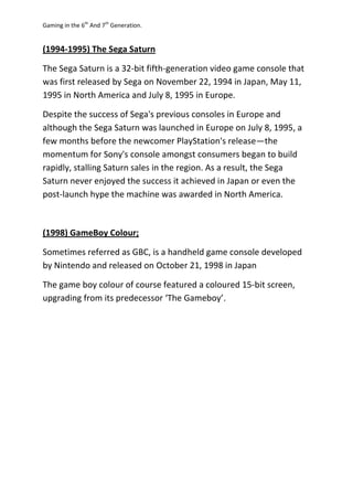Gaming in the 6th
And 7th
Generation.
(1994-1995) The Sega Saturn
The Sega Saturn is a 32-bit fifth-generation video game console that
was first released by Sega on November 22, 1994 in Japan, May 11,
1995 in North America and July 8, 1995 in Europe.
Despite the success of Sega's previous consoles in Europe and
although the Sega Saturn was launched in Europe on July 8, 1995, a
few months before the newcomer PlayStation's release—the
momentum for Sony's console amongst consumers began to build
rapidly, stalling Saturn sales in the region. As a result, the Sega
Saturn never enjoyed the success it achieved in Japan or even the
post-launch hype the machine was awarded in North America.
(1998) GameBoy Colour;
Sometimes referred as GBC, is a handheld game console developed
by Nintendo and released on October 21, 1998 in Japan
The game boy colour of course featured a coloured 15-bit screen,
upgrading from its predecessor ‘The Gameboy’.
 