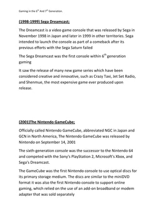 Gaming in the 6th
And 7th
Generation.
(1998-1999) Sega Dreamcast;
The Dreamcast is a video game console that was released by Sega in
November 1998 in Japan and later in 1999 in other territories. Sega
intended to launch the console as part of a comeback after its
previous efforts with the Sega Saturn failed
The Sega Dreamcast was the first console within 6th
generation
gaming
It saw the release of many new game series which have been
considered creative and innovative, such as Crazy Taxi, Jet Set Radio,
and Shenmue, the most expensive game ever produced upon
release.
(2001)The Nintendo GameCube;
Officially called Nintendo GameCube, abbreviated NGC in Japan and
GCN in North America, The Nintendo GameCube was released by
Nintendo on September 14, 2001
The sixth-generation console was the successor to the Nintendo 64
and competed with the Sony's PlayStation 2, Microsoft's Xbox, and
Sega's Dreamcast.
The GameCube was the first Nintendo console to use optical discs for
its primary storage medium. The discs are similar to the miniDVD
format it was also the first Nintendo console to support online
gaming, which relied on the use of an add-on broadband or modem
adapter that was sold separately
 