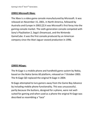 Gaming in the 6th
And 7th
Generation.
(2001) Microsoft Xbox;
The Xbox is a video game console manufactured by Microsoft. It was
released on November 15, 2001, in North America, followed by
Australia and Europe in 2002.[2] It was Microsoft's first foray into the
gaming console market. The sixth-generation console competed with
Sony's PlayStation 2, Sega's Dreamcast, and the Nintendo
GameCube. It was the first console produced by an American
company since the Atari Jaguar ceased production in 1996.
(2003) NGage;
The N-Gage is a mobile phone and handheld game system by Nokia,
based on the Nokia Series 60 platform, released on 7 October 2003.
The N-Gage QD replaced the original N-Gage in 2004.
N-Gage attempted to lure gamers away from the Game Boy Advance
by including mobile phone functionality. This was unsuccessful,
partly because the buttons, designed for a phone, were not well-
suited for gaming and when used as a phone the original N-Gage was
described as resembling a "taco"
 