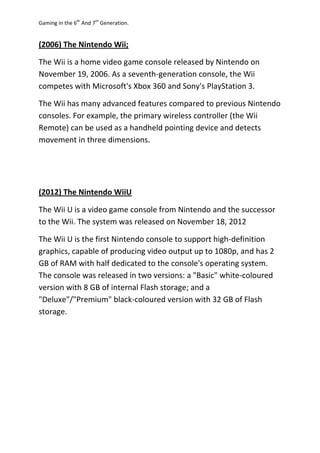 Gaming in the 6th
And 7th
Generation.
(2006) The Nintendo Wii;
The Wii is a home video game console released by Nintendo on
November 19, 2006. As a seventh-generation console, the Wii
competes with Microsoft's Xbox 360 and Sony's PlayStation 3.
The Wii has many advanced features compared to previous Nintendo
consoles. For example, the primary wireless controller (the Wii
Remote) can be used as a handheld pointing device and detects
movement in three dimensions.
(2012) The Nintendo WiiU
The Wii U is a video game console from Nintendo and the successor
to the Wii. The system was released on November 18, 2012
The Wii U is the first Nintendo console to support high-definition
graphics, capable of producing video output up to 1080p, and has 2
GB of RAM with half dedicated to the console's operating system.
The console was released in two versions: a "Basic" white-coloured
version with 8 GB of internal Flash storage; and a
"Deluxe"/"Premium" black-coloured version with 32 GB of Flash
storage.
 