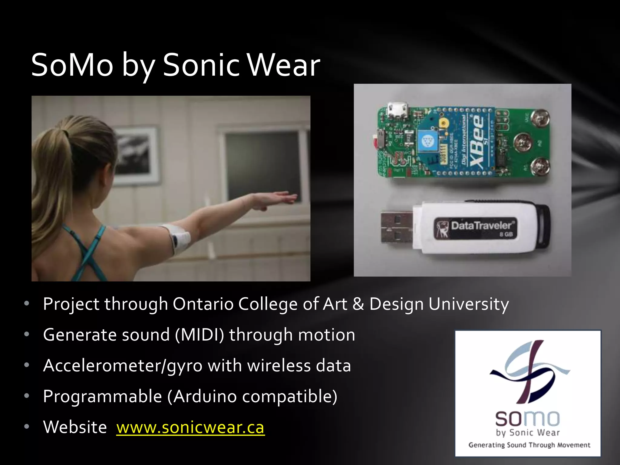 • Project through Ontario College of Art & Design University
• Generate sound (MIDI) through motion
• Accelerometer/gyro with wireless data
• Programmable (Arduino compatible)
• Website www.sonicwear.ca
SoMo by Sonic Wear