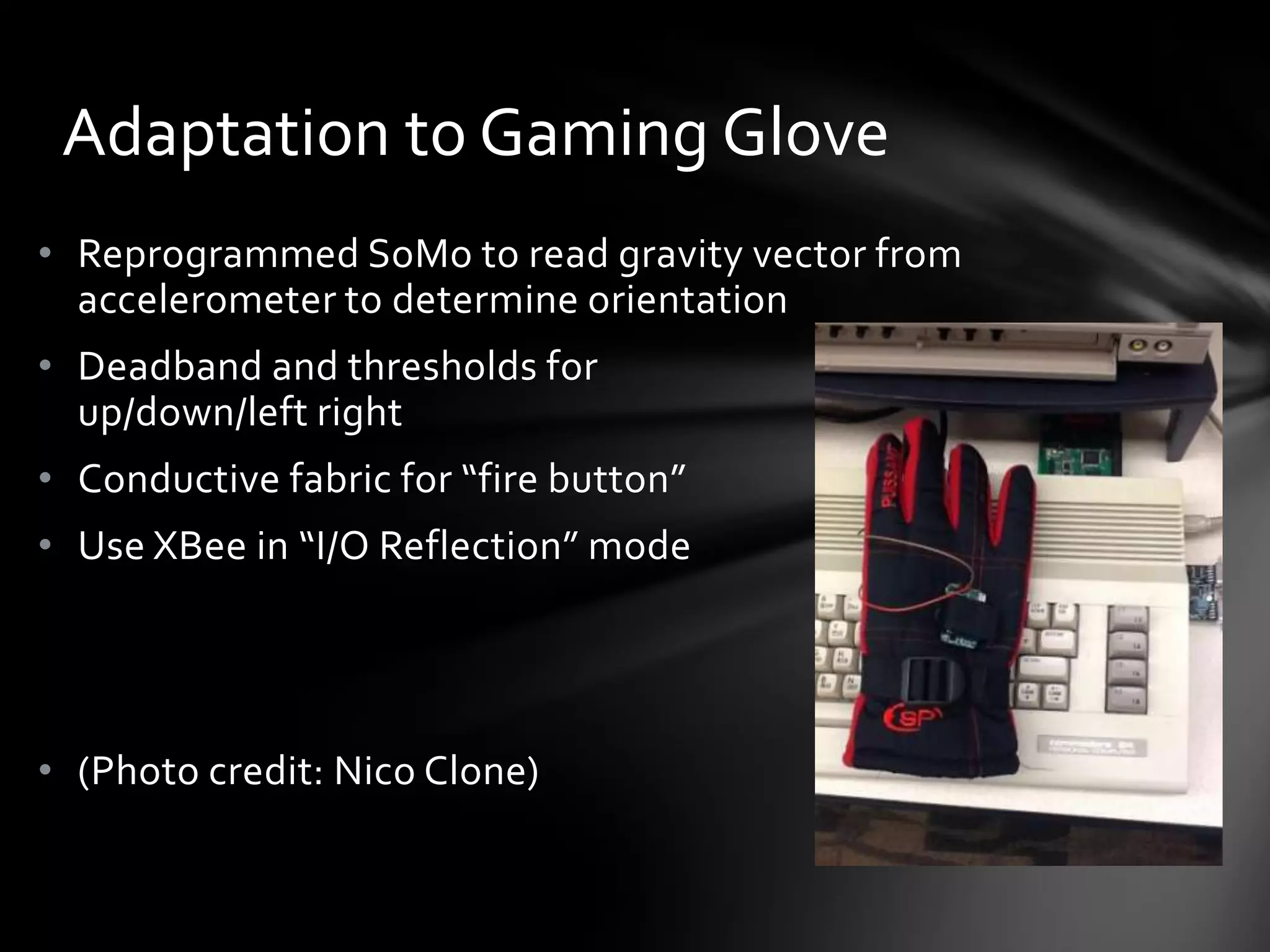 • Reprogrammed SoMo to read gravity vector from
accelerometer to determine orientation
• Deadband and thresholds for
up/down/left right
• Conductive fabric for “fire button”
• Use XBee in “I/O Reflection” mode
• (Photo credit: Nico Clone)
Adaptation to Gaming Glove