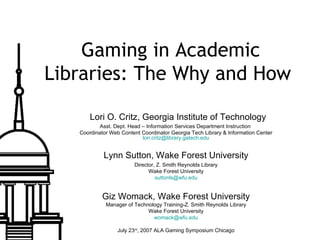 Gaming in Academic Libraries: The Why and How    Lori O. Critz, Georgia Institute of Technology Asst. Dept. Head – Information Services Department Instruction  Coordinator Web Content Coordinator Georgia Tech Library & Information Center [email_address] Lynn Sutton, Wake Forest University Director, Z. Smith Reynolds Library Wake Forest University [email_address] Giz Womack, Wake Forest University Manager of Technology Training-Z. Smith Reynolds Library Wake Forest University [email_address] July 23 rd , 2007 ALA Gaming Symposium Chicago 