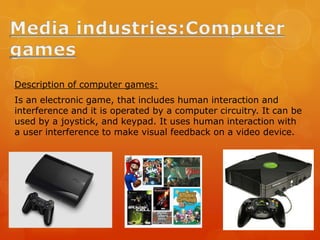 Description of computer games:
Is an electronic game, that includes human interaction and
interference and it is operated by a computer circuitry. It can be
used by a joystick, and keypad. It uses human interaction with
a user interference to make visual feedback on a video device.
 