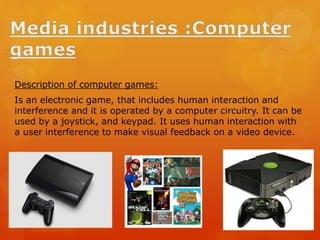 Description of computer games:
Is an electronic game, that includes human interaction and
interference and it is operated by a computer circuitry. It can be
used by a joystick, and keypad. It uses human interaction with
a user interference to make visual feedback on a video device.
 