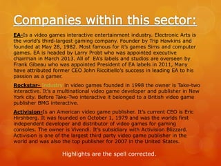 EA-Is a video games interactive entertainment industry. Electronic Arts is
the world’s third-largest gaming company. Founder by Trip Hawkins and
founded at May 28, 1982. Most famous for it’s games Sims and computer
games. EA is headed by Larry Probt who was appointed executive
chairman in March 2013. All of EA’s labels and studios are overseen by
Frank Gibeau who was appointed President of EA labels in 2011, Many
have attributed former CEO John Riccitiello’s success in leading EA to his
passion as a gamer.
Rockstar- Industry in video games founded in 1998 the owner is Take-two
interactive. It’s a multinational video game developer and publisher in New
York city. Before Take-Two interactive it belonged to a British video game
publisher BMG interactive.
Activision-Is an American video game publisher. It’s current CEO is Eric
Hirshberg. It was founded on October 1, 1979 and was the worlds first
independent developer and distributor of video games for gaming
consoles. The owner is Vivendi. It’s subsidiary with Activision Blizzard.
Activision is one of the largest third party video game publisher in the
world and was also the top publisher for 2007 in the United States.
Highlights are the spell corrected.
 
