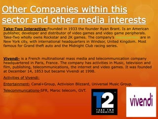 Take-Two Interactive-Founded in 1933 the founder Ryan Brant. Is an American
publisher, developer and distributor of video games and video game peripherals.
Take-Two wholly owns Rockstar and 2K games. The company’s headquarters are in
New York city, with international headquarters in Windsor, United Kingdom. Most
famous for Grand theft auto and the Midnight Club racing series.
Vivendi- is a French multinational mass media and telecommunication company
headquartered in Paris, France. The company has activities in Music, television and
film, publishing, telecommunications, the internet and video games. It was founded
at December 14, 1853 but became Vivendi at 1998.
Activities of Vivendi:
Entertainment- Canal+Group, Activision Blizzard, Universal Music Group.
Telecommunications-SFR, Maroc telecom, GVT.
 