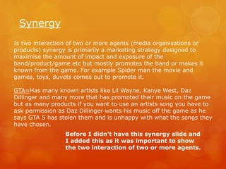 Synergy
Is two interaction of two or more agents (media organisations or
products) synergy is primarily a marketing strategy designed to
maximise the amount of impact and exposure of the
band/product/game etc but mostly promotes the band or makes it
known from the game. For example Spider man the movie and
games, toys, duvets comes out to promote it.
GTA=Has many known artists like Lil Wayne, Kanye West, Daz
Dillinger and many more that has promoted their music on the game
but as many products if you want to use an artists song you have to
ask permission as Daz Dillinger wants his music off the game as he
says GTA 5 has stolen them and is unhappy with what the songs they
have chosen.
Before I didn’t have this synergy slide and
I added this as it was important to show
the two interaction of two or more agents.
 