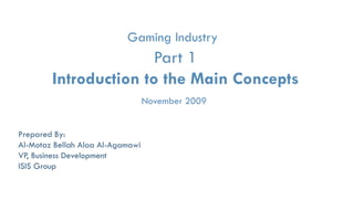 Gaming Industry
                       Part 1
        Introduction to the Main Concepts
                                  November 2009


Prepared By:
Al-Motaz Bellah Alaa Al-Agamawi
VP, Business Development
ISIS Group




              Game Industry   Part- 1, Main Concepts   By: Motaz Al-Agamawi
 