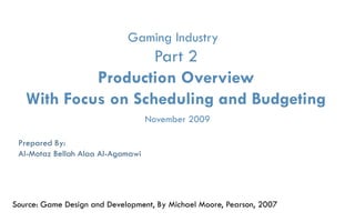Gaming Industry
                    Part 2
            Production Overview
   With Focus on Scheduling and Budgeting
                                   November 2009

 Prepared By:
 Al-Motaz Bellah Alaa Al-Agamawi




Source: Game Design and Development, By Michael Moore, Pearson, 2007
                Game Industry   Part- 2, Production Overview   By: Motaz Al-Agamawi
 