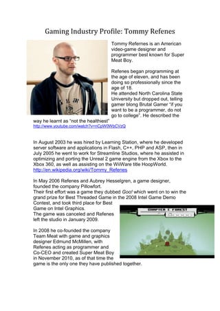 Gaming Industry Profile: Tommy Refenes
Tommy Refernes is an American
video-game designer and
programmer best known for Super
Meat Boy.
Refenes began programming at
the age of eleven, and has been
doing so professionally since the
age of 18.
He attended North Carolina State
University but dropped out, telling
gamer blong Brutal Gamer “if you
want to be a programmer, do not
go to college”. He described the
way he learnt as “not the healthiest”
http://www.youtube.com/watch?v=nCpW0WbCVzQ
In August 2003 he was hired by Learning Station, where he developed
server software and applications in Flash, C++, PHP and ASP, then in
July 2005 he went to work for Streamline Studios, where he assisted in
optimizing and porting the Unreal 2 game engine from the Xbox to the
Xbox 360, as well as assisting on the WiiWare title HoopWorld.
http://en.wikipedia.org/wiki/Tommy_Refenes
In May 2006 Refenes and Aubrey Hesselgren, a game designer,
founded the company Pillowfort.
Their first effort was a game they dubbed Goo! which went on to win the
grand prize for Best Threaded Game in the 2008 Intel Game Demo
Contest, and took third place for Best
Game on Intel Graphics.
The game was canceled and Refenes
left the studio in January 2009.
In 2008 he co-founded the company
Team Meat with game and graphics
designer Edmund McMillen, with
Refenes acting as programmer and
Co-CEO and created Super Meat Boy
in November 2010, as of that time the
game is the only one they have published together.
 