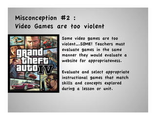 Misconception #2 :
Video Games are too violent
              Some video games are too
              violent….SOME! Teachers must
              evaluate games in the same
              manner they would evaluate a
              website for appropriateness.

              Evaluate and select appropriate
              instructional games that match
              skills and concepts explored
              during a lesson or unit.
 