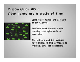 Misconception #3 :
Video games are a waste of time
             Some video games are a waste
             of time….SOME!

             Teachers must approach new
             learning strategies with an
             open-mind

             The military and big business
             have embraced this approach to
             training. Why not education?
 