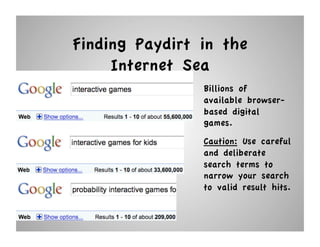 Finding Paydirt in the
     Internet Sea
                Billions of
                available browser-
                based digital
                games.
                Caution: Use careful
                and deliberate
                search terms to
                narrow your search
                to valid result hits.
 