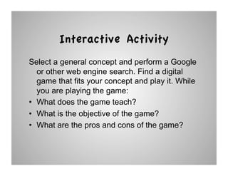 Interactive Activity
Select a general concept and perform a Google
   or other web engine search. Find a digital
   game that fits your concept and play it. While
   you are playing the game:
•  What does the game teach?
•  What is the objective of the game?
•  What are the pros and cons of the game?
 