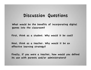 Discussion Questions
What would be the benefits of incorporating digital
games into the classroom?

First, think as a student. Why would it be cool?

Next, think as a teacher. Why would it be an
effective learning strategy?

Finally, if you were a teacher, how would you defend
its use with parents and/or administrators?
 