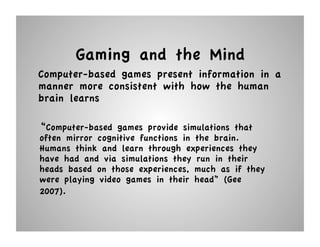 Gaming and the Mind
Computer-based games present information in a
manner more consistent with how the human
brain learns

“Computer-based games provide simulations that
often mirror cognitive functions in the brain.
Humans think and learn through experiences they
have had and via simulations they run in their
heads based on those experiences, much as if they
were playing video games in their head” (Gee
2007).
 