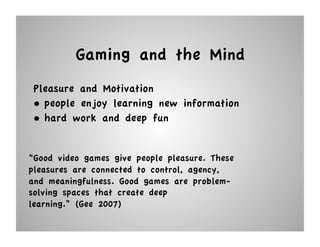 Gaming and the Mind
 Pleasure and Motivation
 •  people enjoy learning new information
 •  hard work and deep fun


“Good video games give people pleasure. These
pleasures are connected to control, agency,
and meaningfulness. Good games are problem-
solving spaces that create deep
learning.” (Gee 2007)
 