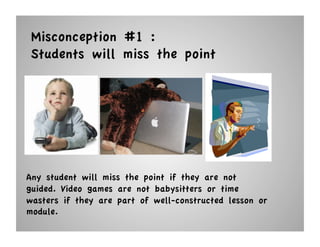 Misconception #1 :
 Students will miss the point




Any student will miss the point if they are not
guided. Video games are not babysitters or time
wasters if they are part of well-constructed lesson or
module.
 