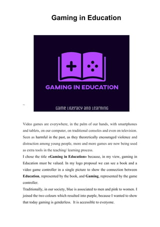 Gaming in Education
~
Video games are everywhere, in the palm of our hands, with smartphones
and tablets, on our computer, on traditional consoles and even on television.
Seen as harmful in the past, as they theoretically encouraged violence and
distraction among young people, more and more games are now being used
as extra tools in the teaching/ learning process.
I chose the title «Gaming in Education» because, in my view, gaming in
Education must be valued. In my logo proposal we can see a book and a
video game controller in a single picture to show the connection between
Education, represented by the book, and Gaming, represented by the game
controller.
Traditionally, in our society, blue is associated to men and pink to women. I
joined the two colours which resulted into purple, because I wanted to show
that today gaming is genderless. It is accessible to everyone.
 