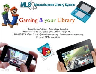 Gaming & your Library
                                  Scott Kehoe, Advisor - Technology Specialist
                             Massachusetts Library System (MLS), Marlborough, Mass.
                    866-627-7228 x308 / scott@masslibsystem.org / www.masslibsystem.org
                                           IM me on AIM - scottatmls




revised: 01/11/12                                   1
                                                                                          1
 